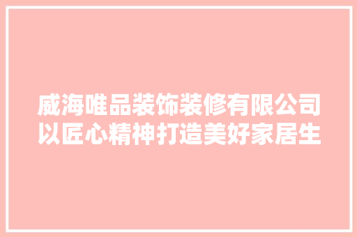 威海唯品装饰装修有限公司以匠心精神打造美好家居生活