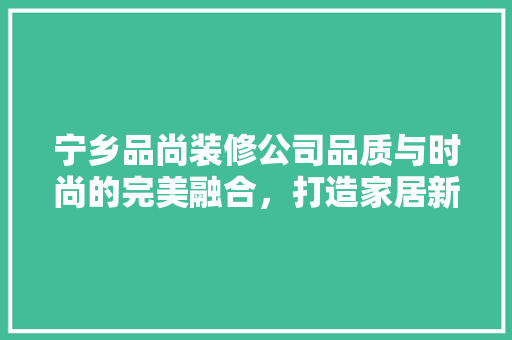 宁乡品尚装修公司品质与时尚的完美融合，打造家居新风尚