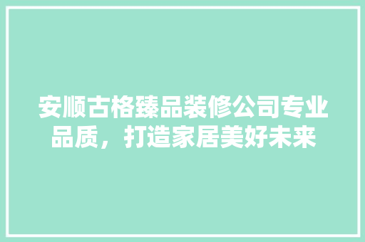安顺古格臻品装修公司专业品质，打造家居美好未来
