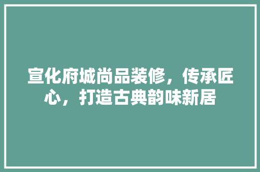 宣化府城尚品装修，传承匠心，打造古典韵味新居