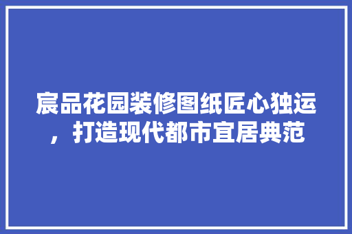 宸品花园装修图纸匠心独运，打造现代都市宜居典范