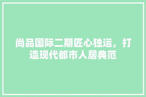 尚品国际二期匠心独运，打造现代都市人居典范