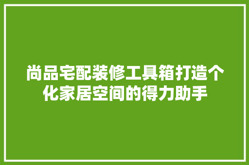 尚品宅配装修工具箱打造个化家居空间的得力助手