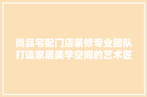 尚品宅配门店装修专业团队打造家居美学空间的艺术匠人
