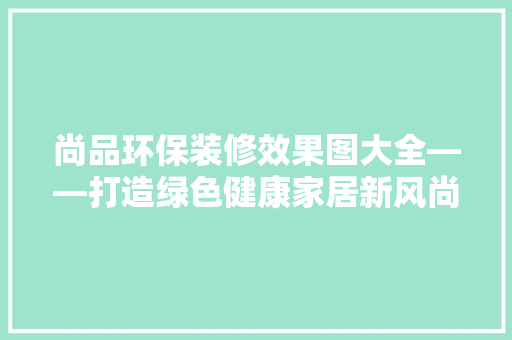 尚品环保装修效果图大全——打造绿色健康家居新风尚