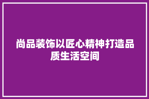 尚品装饰以匠心精神打造品质生活空间