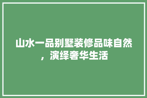 山水一品别墅装修品味自然，演绎奢华生活