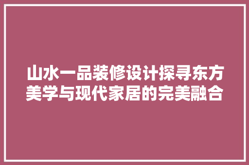山水一品装修设计探寻东方美学与现代家居的完美融合