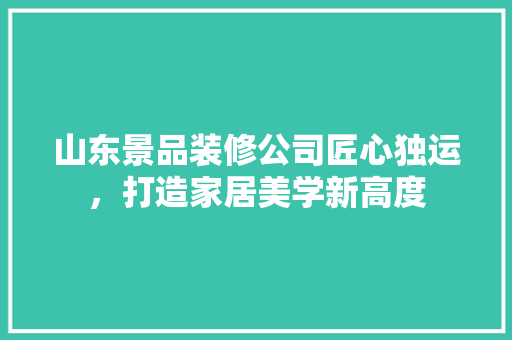 山东景品装修公司匠心独运，打造家居美学新高度