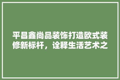 平昌鑫尚品装饰打造欧式装修新标杆，诠释生活艺术之美