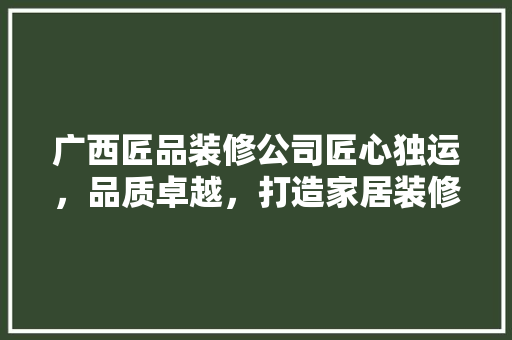 广西匠品装修公司匠心独运，品质卓越，打造家居装修新标杆