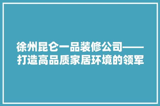 徐州昆仑一品装修公司——打造高品质家居环境的领军企业