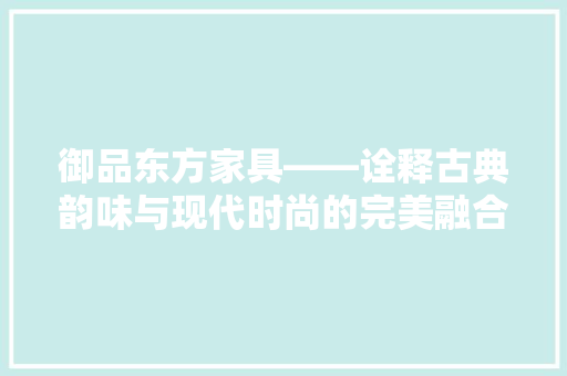 御品东方家具——诠释古典韵味与现代时尚的完美融合