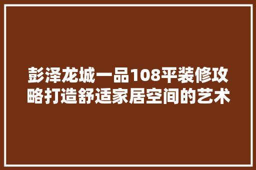 彭泽龙城一品108平装修攻略打造舒适家居空间的艺术之旅