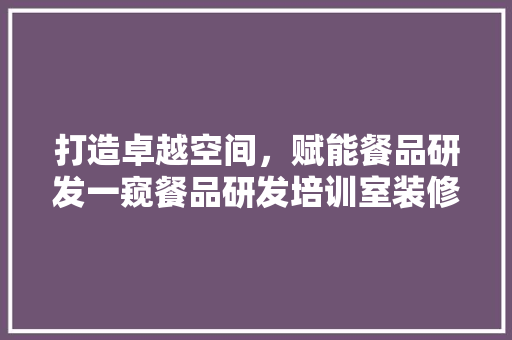 打造卓越空间，赋能餐品研发一窥餐品研发培训室装修风采