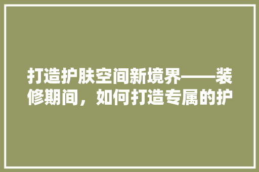 打造护肤空间新境界——装修期间，如何打造专属的护肤乐园
