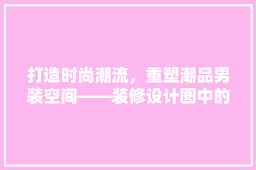 打造时尚潮流，重塑潮品男装空间——装修设计图中的独到匠心