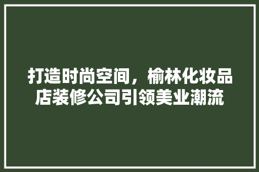 打造时尚空间，榆林化妆品店装修公司引领美业潮流