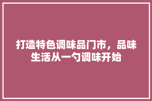 打造特色调味品门市，品味生活从一勺调味开始