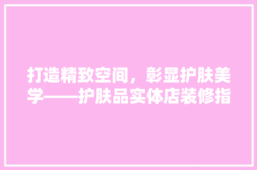 打造精致空间，彰显护肤美学——护肤品实体店装修指南
