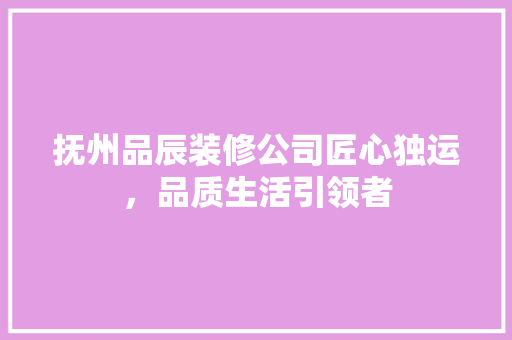 抚州品辰装修公司匠心独运，品质生活引领者