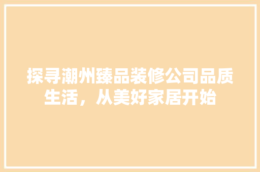 探寻潮州臻品装修公司品质生活，从美好家居开始