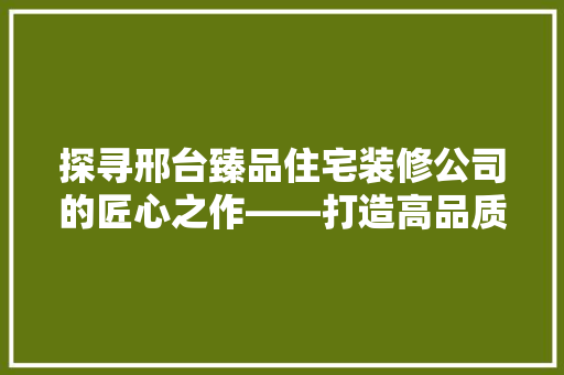 探寻邢台臻品住宅装修公司的匠心之作——打造高品质家居生活的摇篮
