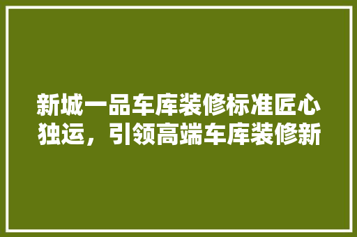 新城一品车库装修标准匠心独运，引领高端车库装修新潮流
