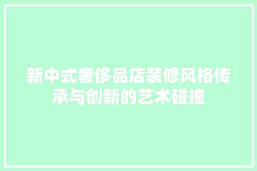 新中式奢侈品店装修风格传承与创新的艺术碰撞
