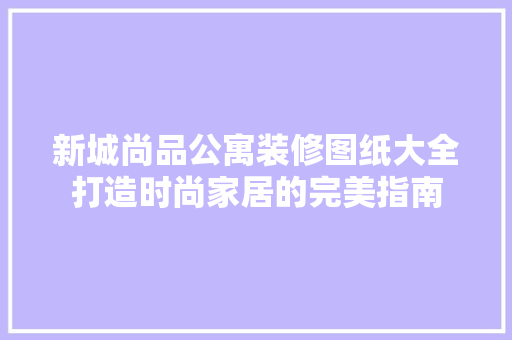 新城尚品公寓装修图纸大全打造时尚家居的完美指南