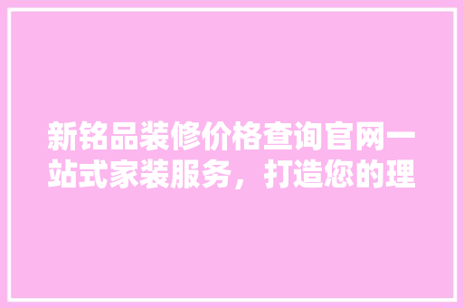 新铭品装修价格查询官网一站式家装服务，打造您的理想家园