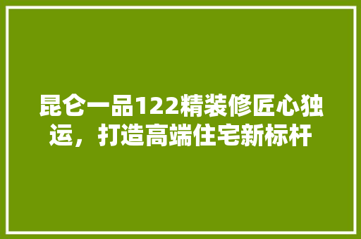 昆仑一品122精装修匠心独运，打造高端住宅新标杆