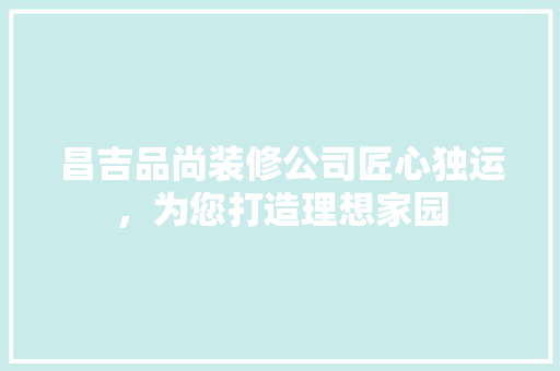 昌吉品尚装修公司匠心独运，为您打造理想家园