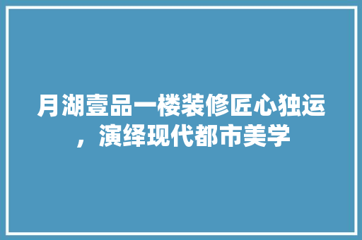 月湖壹品一楼装修匠心独运，演绎现代都市美学