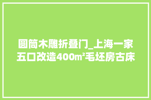 圆筒木雕折叠门_上海一家五口改造400㎡毛坯房古床榻做桌祠堂椅搬进家