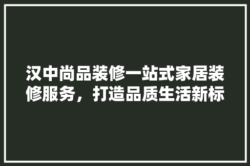 汉中尚品装修一站式家居装修服务，打造品质生活新标杆