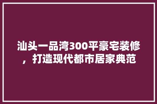 汕头一品湾300平豪宅装修，打造现代都市居家典范