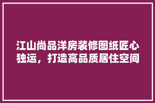 江山尚品洋房装修图纸匠心独运，打造高品质居住空间