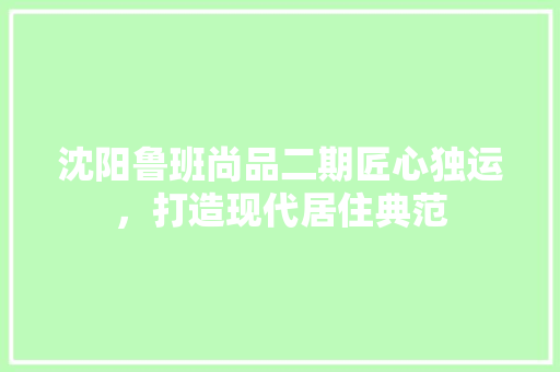 沈阳鲁班尚品二期匠心独运，打造现代居住典范