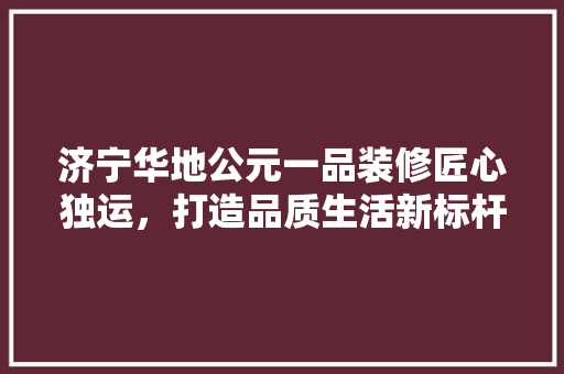 济宁华地公元一品装修匠心独运，打造品质生活新标杆