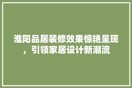 淮阳品居装修效果惊艳呈现，引领家居设计新潮流