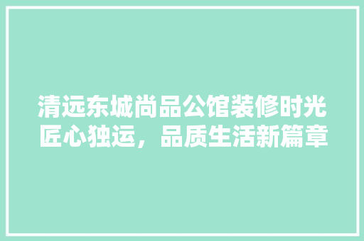 清远东城尚品公馆装修时光匠心独运，品质生活新篇章