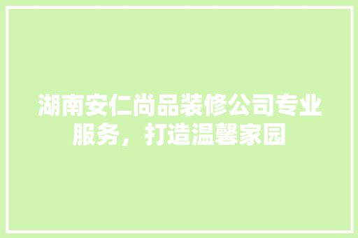 湖南安仁尚品装修公司专业服务，打造温馨家园