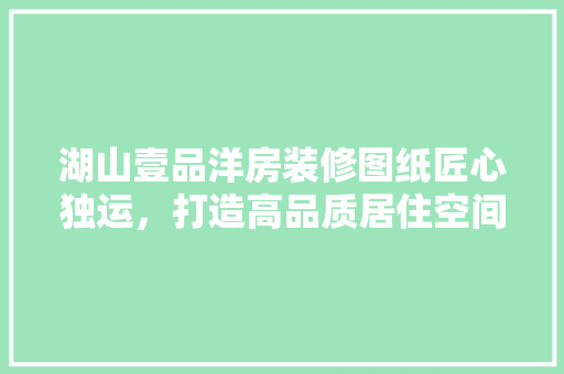 湖山壹品洋房装修图纸匠心独运，打造高品质居住空间