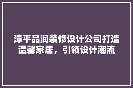 漳平品润装修设计公司打造温馨家居，引领设计潮流