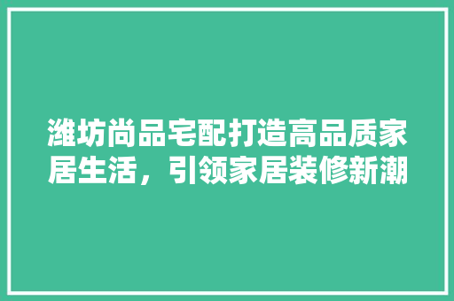 潍坊尚品宅配打造高品质家居生活，引领家居装修新潮流