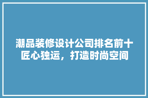 潮品装修设计公司排名前十匠心独运，打造时尚空间