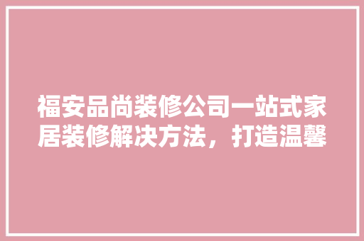 福安品尚装修公司一站式家居装修解决方法，打造温馨家居生活