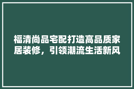 福清尚品宅配打造高品质家居装修，引领潮流生活新风尚