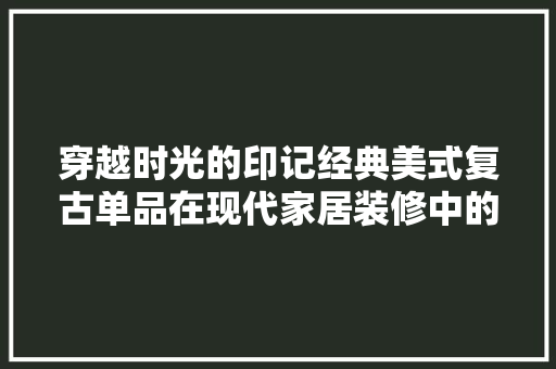 穿越时光的印记经典美式复古单品在现代家居装修中的应用